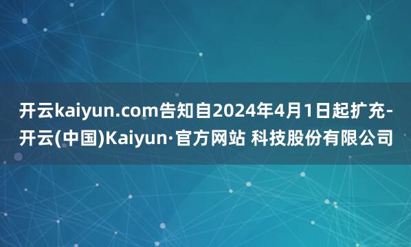 开云kaiyun.com告知自2024年4月1日起扩充-开云(中国)Kaiyun·官方网站 科技股份有限公司