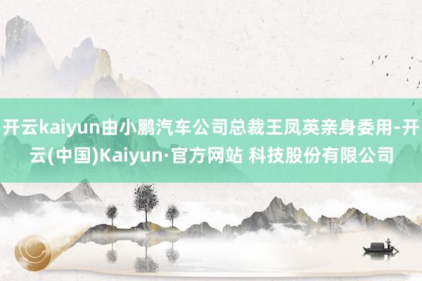 开云kaiyun由小鹏汽车公司总裁王凤英亲身委用-开云(中国)Kaiyun·官方网站 科技股份有限公司
