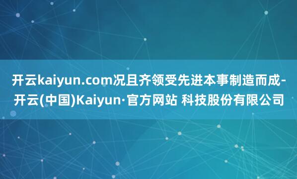 开云kaiyun.com况且齐领受先进本事制造而成-开云(中国)Kaiyun·官方网站 科技股份有限公司