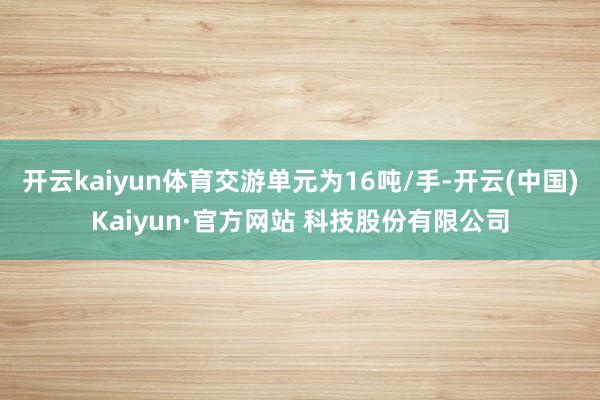 开云kaiyun体育交游单元为16吨/手-开云(中国)Kaiyun·官方网站 科技股份有限公司