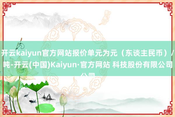 开云kaiyun官方网站报价单元为元（东谈主民币）/吨-开云(中国)Kaiyun·官方网站 科技股份有限公司