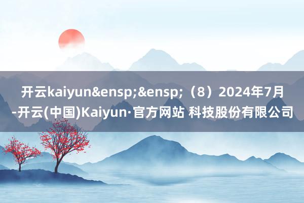 开云kaiyun&ensp;&ensp;（8）2024年7月-开云(中国)Kaiyun·官方网站 科技股份有限公司