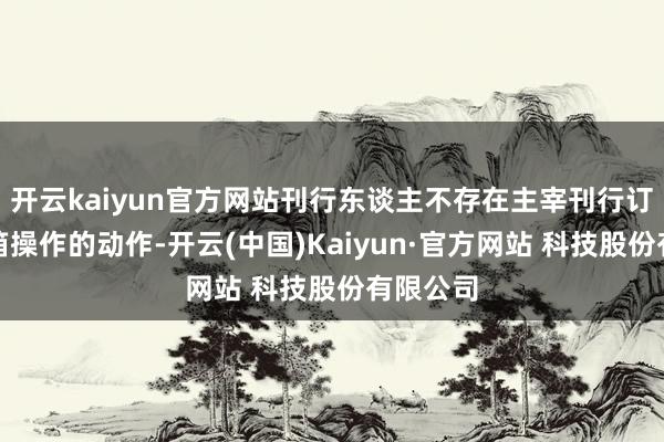 开云kaiyun官方网站刊行东谈主不存在主宰刊行订价、暗箱操作的动作-开云(中国)Kaiyun·官方网站 科技股份有限公司