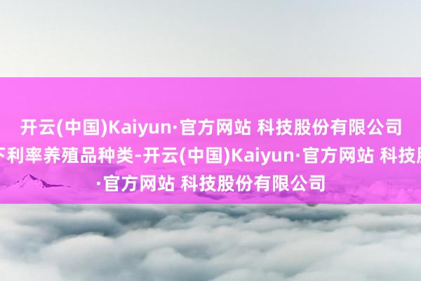 开云(中国)Kaiyun·官方网站 科技股份有限公司引申互换通下利率养殖品种类-开云(中国)Kaiyun·官方网站 科技股份有限公司