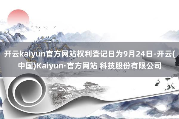 开云kaiyun官方网站权利登记日为9月24日-开云(中国)Kaiyun·官方网站 科技股份有限公司