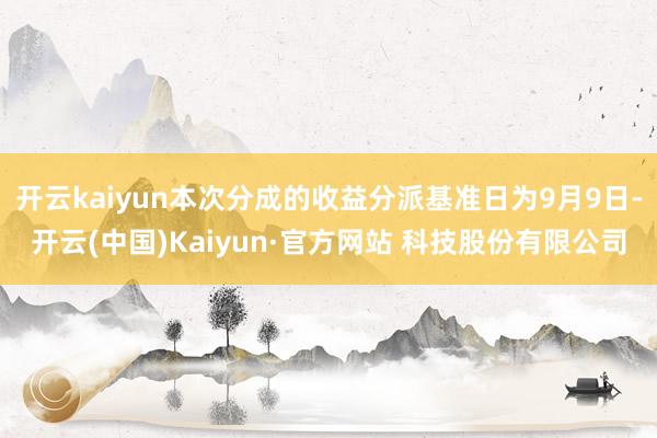 开云kaiyun本次分成的收益分派基准日为9月9日-开云(中国)Kaiyun·官方网站 科技股份有限公司