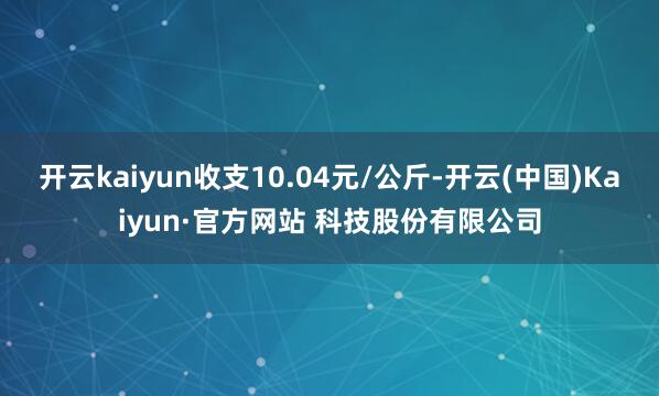 开云kaiyun收支10.04元/公斤-开云(中国)Kaiyun·官方网站 科技股份有限公司