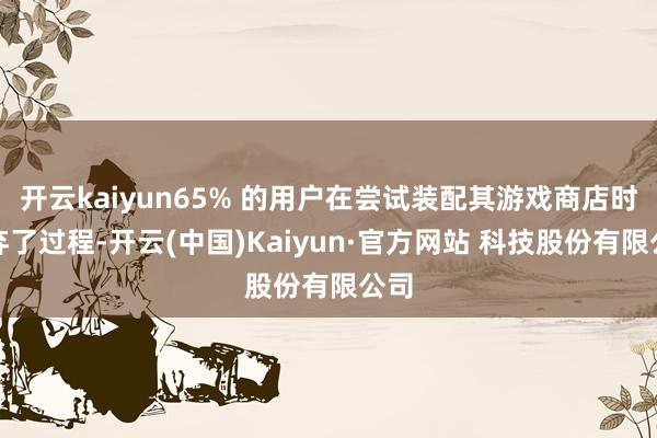 开云kaiyun65% 的用户在尝试装配其游戏商店时废弃了过程-开云(中国)Kaiyun·官方网站 科技股份有限公司