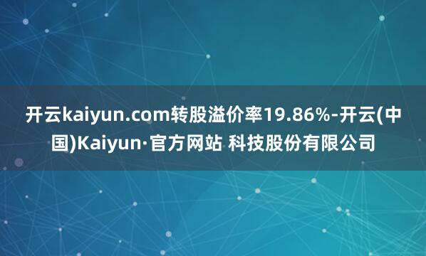 开云kaiyun.com转股溢价率19.86%-开云(中国)Kaiyun·官方网站 科技股份有限公司