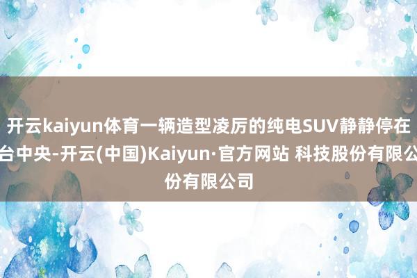 开云kaiyun体育一辆造型凌厉的纯电SUV静静停在展台中央-开云(中国)Kaiyun·官方网站 科技股份有限公司