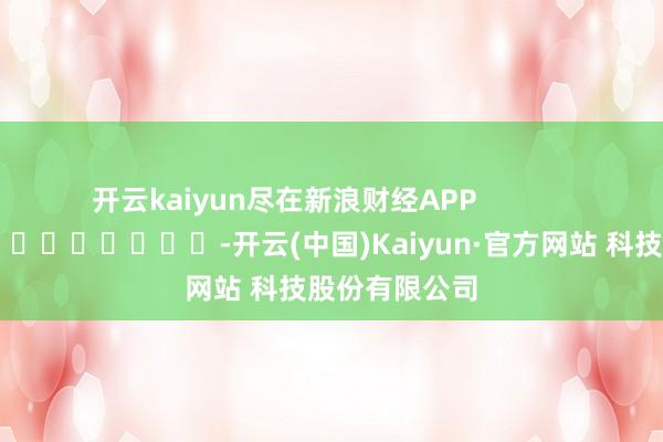 开云kaiyun尽在新浪财经APP            													-开云(中国)Kaiyun·官方网站 科技股份有限公司