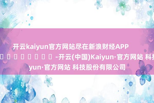 开云kaiyun官方网站尽在新浪财经APP            													-开云(中国)Kaiyun·官方网站 科技股份有限公司