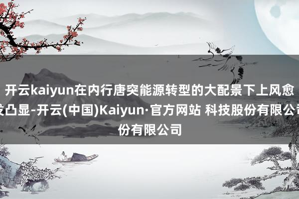 开云kaiyun在内行唐突能源转型的大配景下上风愈发凸显-开云(中国)Kaiyun·官方网站 科技股份有限公司