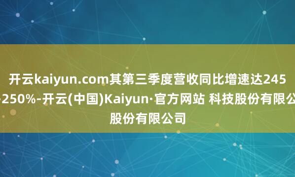 开云kaiyun.com其第三季度营收同比增速达245%-250%-开云(中国)Kaiyun·官方网站 科技股份有限公司