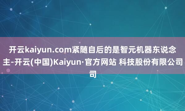 开云kaiyun.com　　紧随自后的是智元机器东说念主-开云(中国)Kaiyun·官方网站 科技股份有限公司
