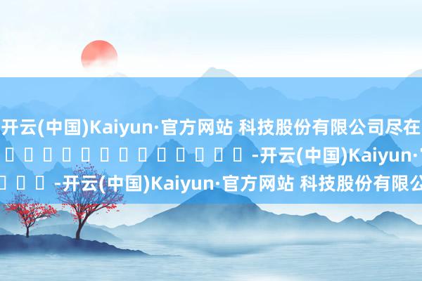开云(中国)Kaiyun·官方网站 科技股份有限公司尽在新浪财经APP            													-开云(中国)Kaiyun·官方网站 科技股份有限公司
