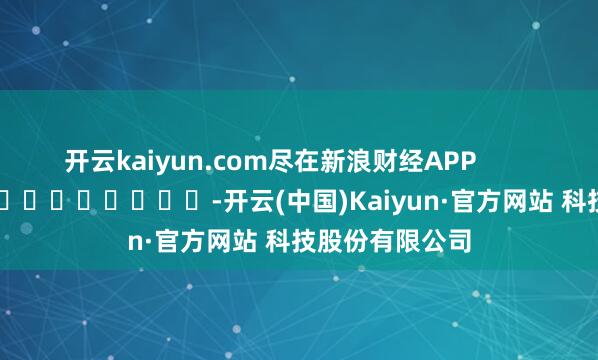 开云kaiyun.com尽在新浪财经APP -开云(中国)Kaiyun·官方网站 科技股份有限公司