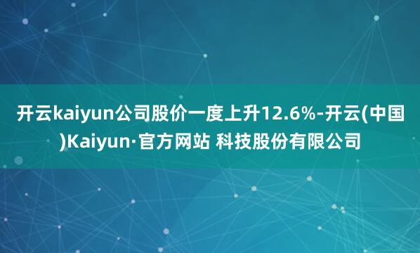 开云kaiyun公司股价一度上升12.6%-开云(中国)Kaiyun·官方网站 科技股份有限公司