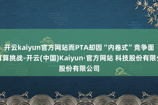 开云kaiyun官方网站而PTA却因“内卷式”竞争面对打算挑战-开云(中国)Kaiyun·官方网站 科技股份有限公司