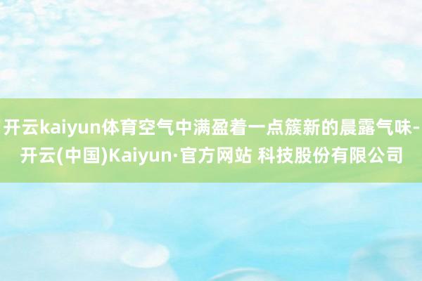 开云kaiyun体育空气中满盈着一点簇新的晨露气味-开云(中国)Kaiyun·官方网站 科技股份有限公司
