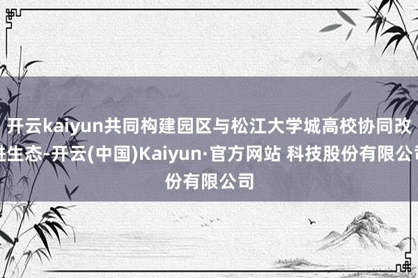 开云kaiyun共同构建园区与松江大学城高校协同改进生态-开云(中国)Kaiyun·官方网站 科技股份有限公司