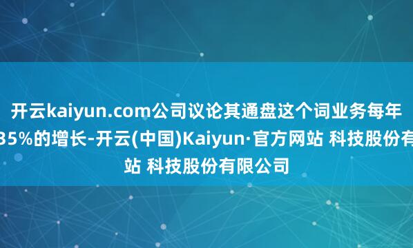开云kaiyun.com公司议论其通盘这个词业务每年将达成35%的增长-开云(中国)Kaiyun·官方网站 科技股份有限公司