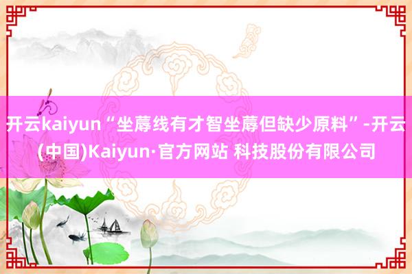 开云kaiyun“坐蓐线有才智坐蓐但缺少原料”-开云(中国)Kaiyun·官方网站 科技股份有限公司
