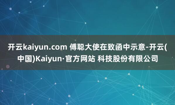 开云kaiyun.com 傅聪大使在致函中示意-开云(中国)Kaiyun·官方网站 科技股份有限公司