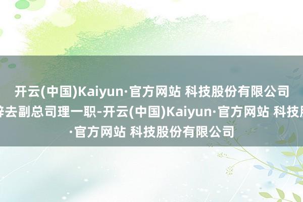 开云(中国)Kaiyun·官方网站 科技股份有限公司王刚先生已辞去副总司理一职-开云(中国)Kaiyun·官方网站 科技股份有限公司