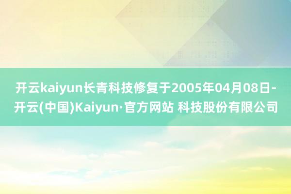 开云kaiyun长青科技修复于2005年04月08日-开云(中国)Kaiyun·官方网站 科技股份有限公司